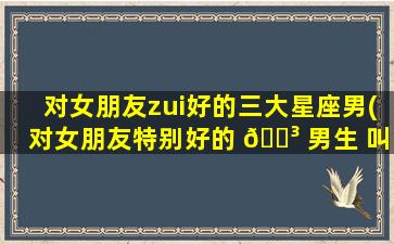 对女朋友zui
好的三大星座男(对女朋友特别好的 🐳 男生 叫什么 🐘 )